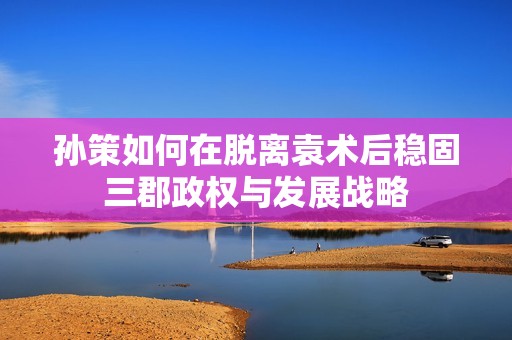 孙策如何在脱离袁术后稳固三郡政权与发展战略