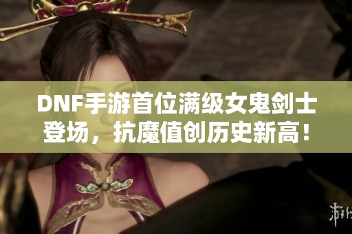 DNF手游首位满级女鬼剑士登场，抗魔值创历史新高！