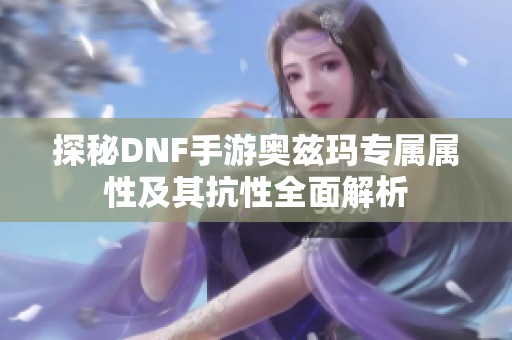 探秘DNF手游奥兹玛专属属性及其抗性全面解析