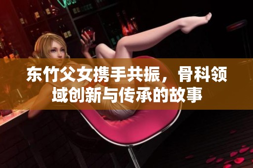 东竹父女携手共振，骨科领域创新与传承的故事