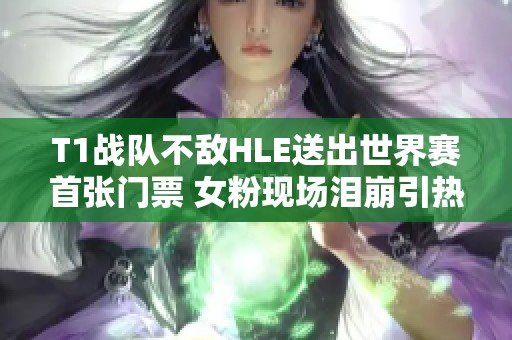 T1战队不敌HLE送出世界赛首张门票 女粉现场泪崩引热议