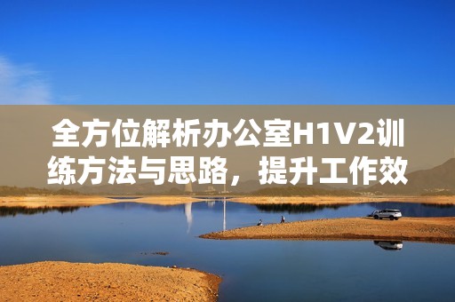 全方位解析办公室H1V2训练方法与思路，提升工作效率