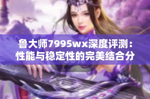 鲁大师7995wx深度评测：性能与稳定性的完美结合分析