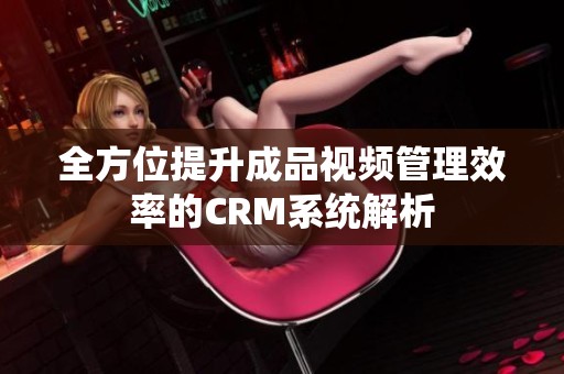 全方位提升成品视频管理效率的CRM系统解析