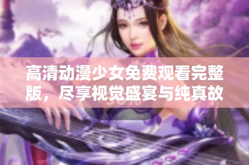 高清动漫少女免费观看完整版，尽享视觉盛宴与纯真故事