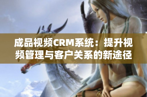 成品视频CRM系统：提升视频管理与客户关系的新途径