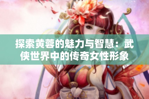 探索黄蓉的魅力与智慧：武侠世界中的传奇女性形象