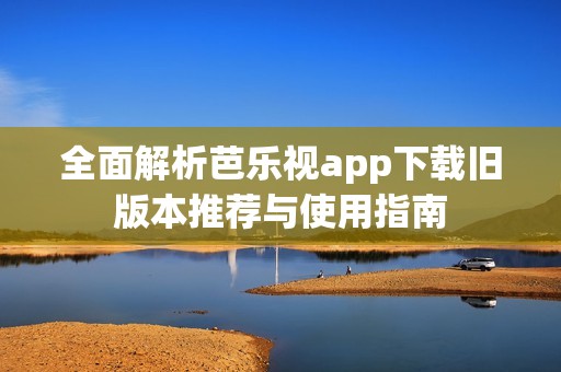 全面解析芭乐视app下载旧版本推荐与使用指南