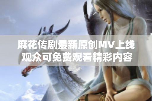 麻花传剧最新原创MV上线 观众可免费观看精彩内容