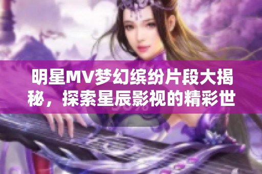 明星MV梦幻缤纷片段大揭秘，探索星辰影视的精彩世界