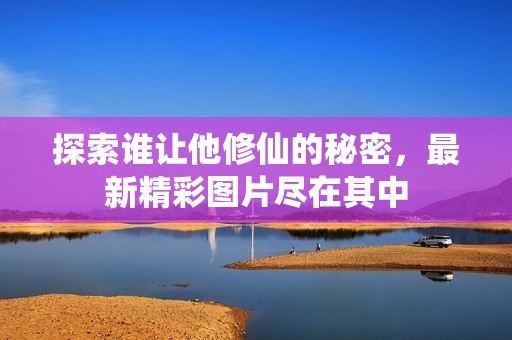 探索谁让他修仙的秘密，最新精彩图片尽在其中