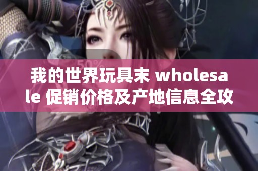 我的世界玩具末 wholesale 促销价格及产地信息全攻略