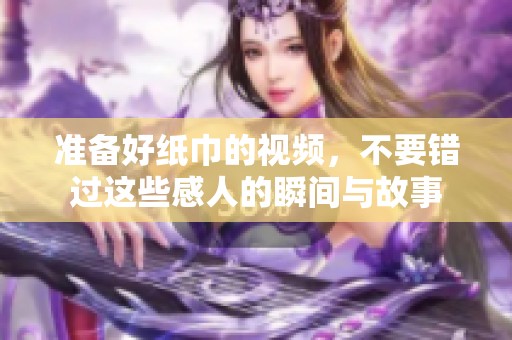 准备好纸巾的视频，不要错过这些感人的瞬间与故事