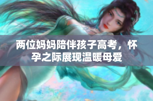 两位妈妈陪伴孩子高考，怀孕之际展现温暖母爱