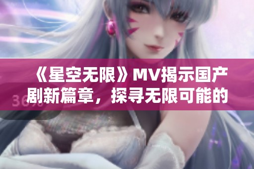 《星空无限》MV揭示国产剧新篇章，探寻无限可能的创作之旅