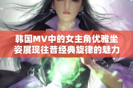 韩国MV中的女主角优雅坐姿展现往昔经典旋律的魅力