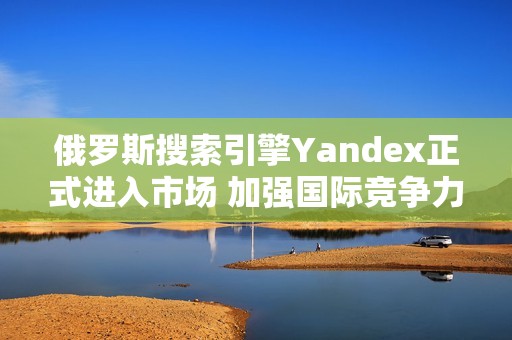 俄罗斯搜索引擎Yandex正式进入市场 加强国际竞争力