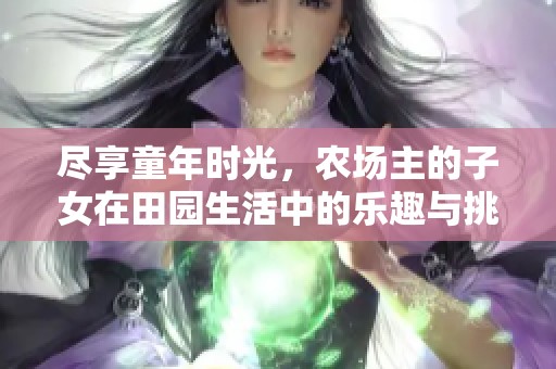 尽享童年时光，农场主的子女在田园生活中的乐趣与挑战