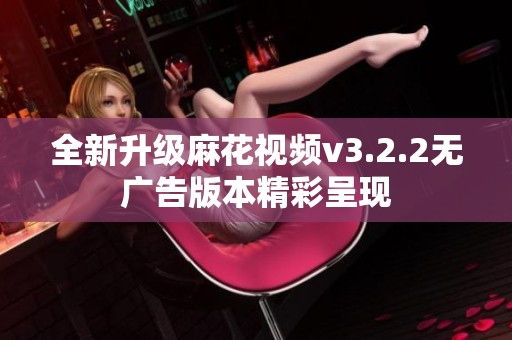 全新升级麻花视频v3.2.2无广告版本精彩呈现