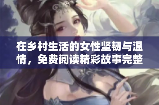 在乡村生活的女性坚韧与温情，免费阅读精彩故事完整版