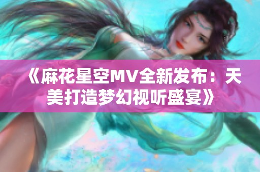 《麻花星空MV全新发布：天美打造梦幻视听盛宴》