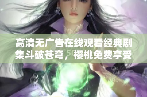 高清无广告在线观看经典剧集斗破苍穹，樱桃免费享受！