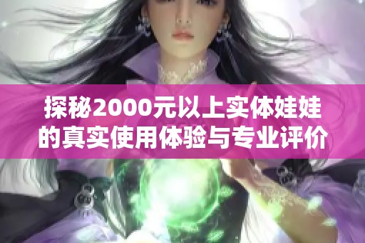 探秘2000元以上实体娃娃的真实使用体验与专业评价