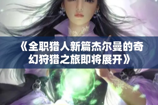 《全职猎人新篇杰尔曼的奇幻狩猎之旅即将展开》