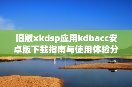 旧版xkdsp应用kdbacc安卓版下载指南与使用体验分享