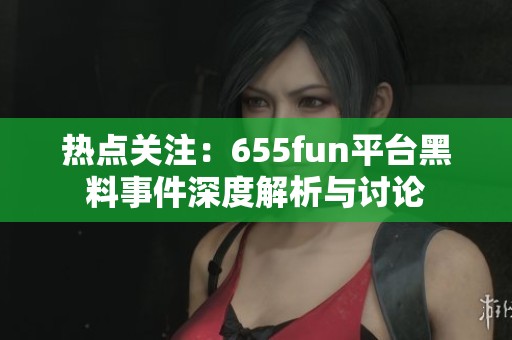 热点关注：655fun平台黑料事件深度解析与讨论