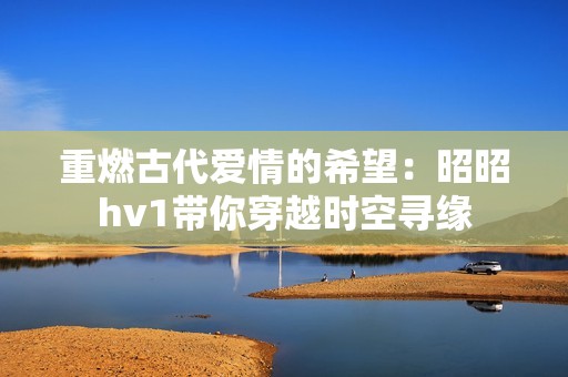 重燃古代爱情的希望：昭昭hv1带你穿越时空寻缘