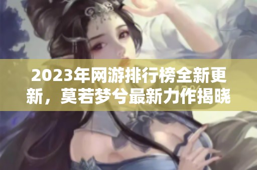 2023年网游排行榜全新更新，莫若梦兮最新力作揭晓