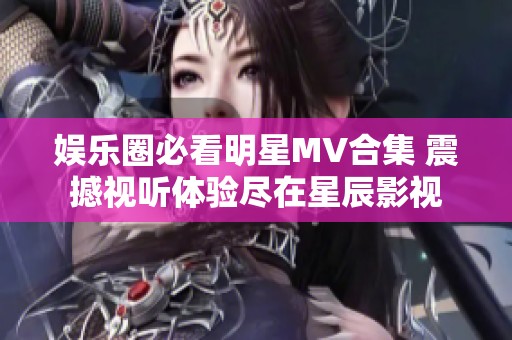 娱乐圈必看明星MV合集 震撼视听体验尽在星辰影视