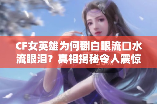 CF女英雄为何翻白眼流口水流眼泪？真相揭秘令人震惊