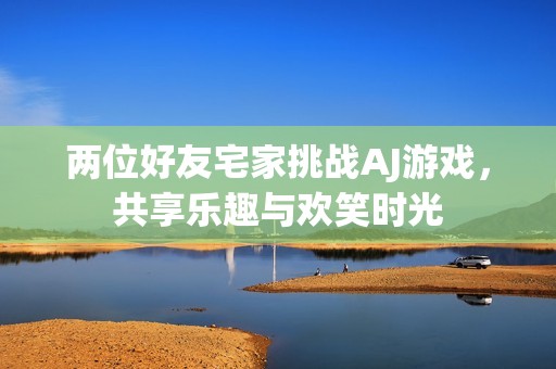 两位好友宅家挑战AJ游戏，共享乐趣与欢笑时光