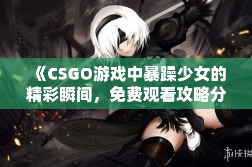 《CSGO游戏中暴躁少女的精彩瞬间，免费观看攻略分享》