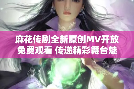 麻花传剧全新原创MV开放免费观看 传递精彩舞台魅力