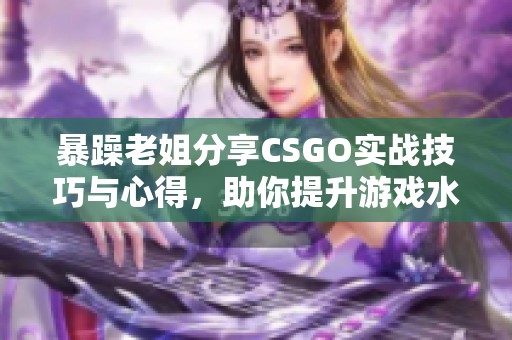 暴躁老姐分享CSGO实战技巧与心得，助你提升游戏水平