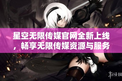 星空无限传媒官网全新上线，畅享无限传媒资源与服务